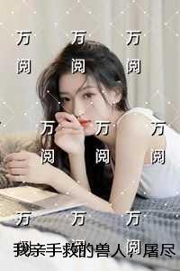 我亲手救的兽人，屠尽我的族人：精品选集