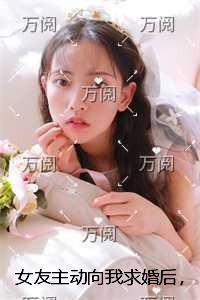女友主动向我求婚后，我让她悔不当初在线品鉴